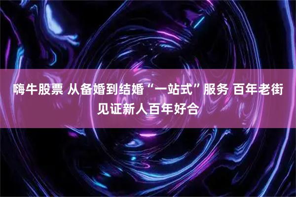 嗨牛股票 从备婚到结婚“一站式”服务 百年老街见证新人百年好合