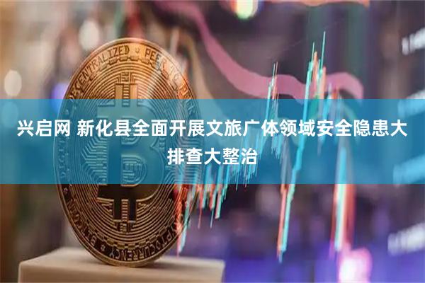 兴启网 新化县全面开展文旅广体领域安全隐患大排查大整治