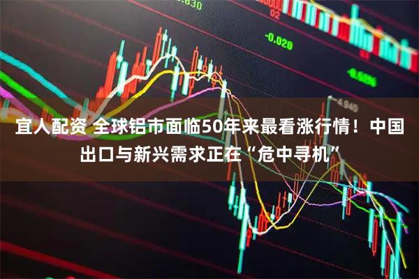 宜人配资 全球铝市面临50年来最看涨行情！中国出口与新兴需求正在“危中寻机”