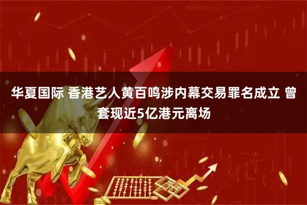 华夏国际 香港艺人黄百鸣涉内幕交易罪名成立 曾套现近5亿港元离场
