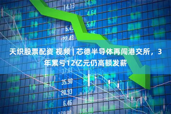 天织股票配资 视频 | 芯德半导体再闯港交所，3年累亏12亿元仍高额发薪