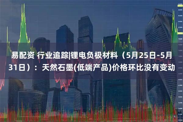 易配资 行业追踪|锂电负极材料（5月25日-5月31日）：天然石墨(低端产品)价格环比没有变动