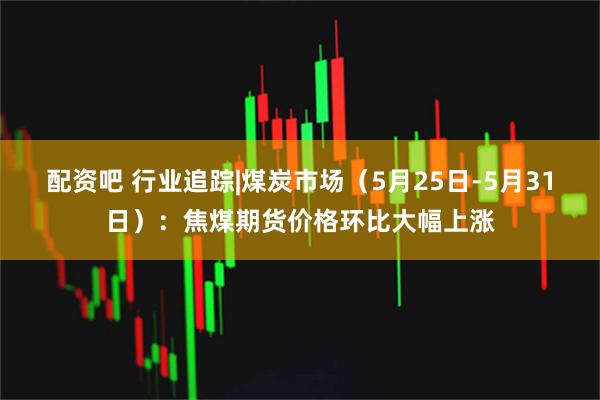 配资吧 行业追踪|煤炭市场（5月25日-5月31日）：焦煤期货价格环比大幅上涨