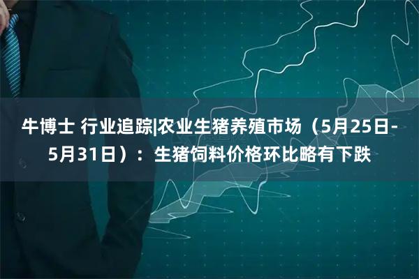 牛博士 行业追踪|农业生猪养殖市场（5月25日-5月31日）：生猪饲料价格环比略有下跌