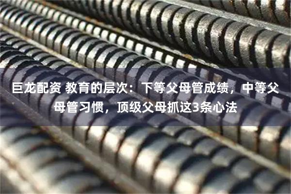 巨龙配资 教育的层次：下等父母管成绩，中等父母管习惯，顶级父母抓这3条心法
