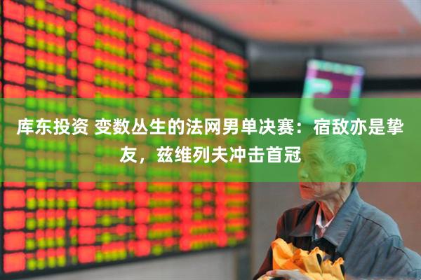 库东投资 变数丛生的法网男单决赛：宿敌亦是挚友，兹维列夫冲击首冠