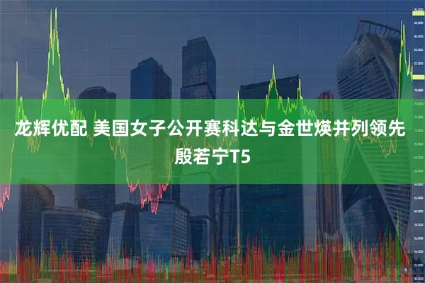 龙辉优配 美国女子公开赛科达与金世煐并列领先 殷若宁T5