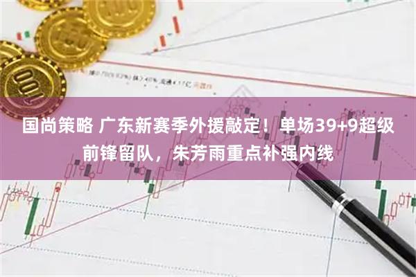 国尚策略 广东新赛季外援敲定！单场39+9超级前锋留队，朱芳雨重点补强内线