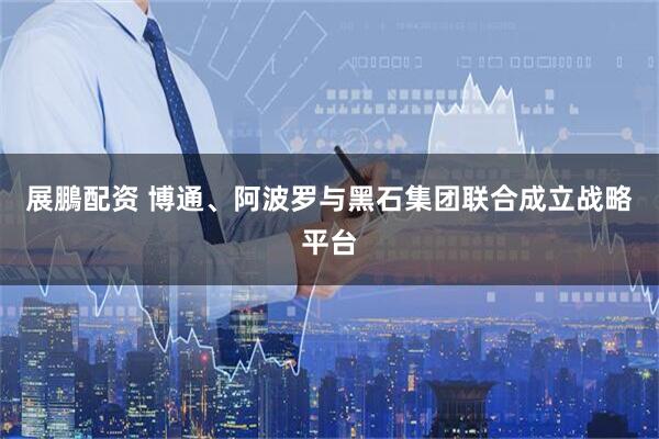 展鵬配资 博通、阿波罗与黑石集团联合成立战略平台