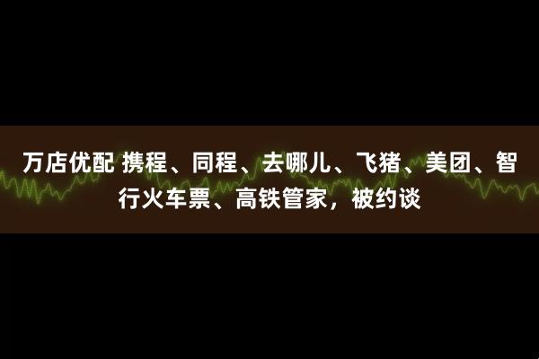 万店优配 携程、同程、去哪儿、飞猪、美团、智行火车票、高铁管家，被约谈