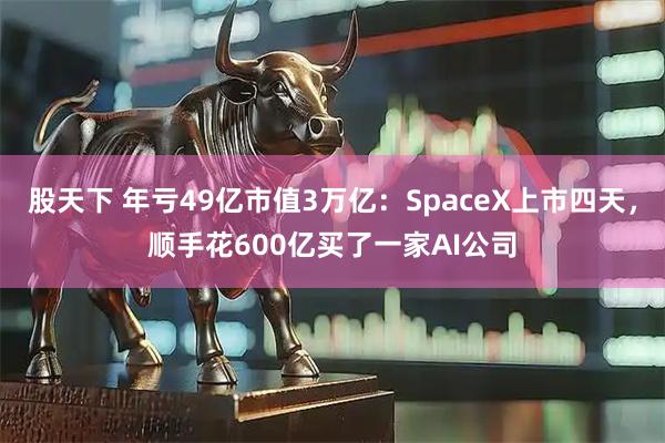 股天下 年亏49亿市值3万亿：SpaceX上市四天，顺手花600亿买了一家AI公司