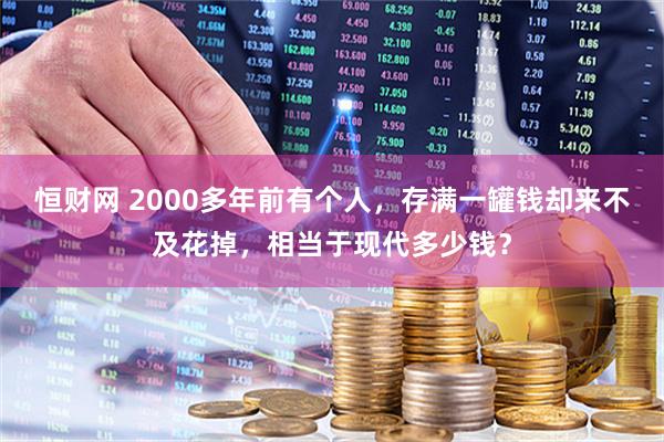 恒财网 2000多年前有个人，存满一罐钱却来不及花掉，相当于现代多少钱？