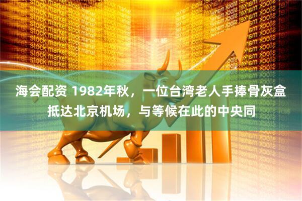 海会配资 1982年秋，一位台湾老人手捧骨灰盒抵达北京机场，与等候在此的中央同