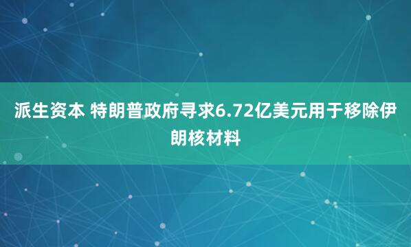 派生资本 特朗普政府寻求6.72亿美元用于移除伊朗核材料