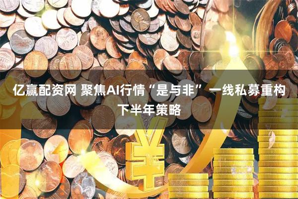 亿赢配资网 聚焦AI行情“是与非” 一线私募重构下半年策略