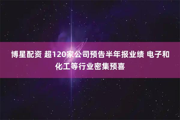 博星配资 超120家公司预告半年报业绩 电子和化工等行业密集预喜