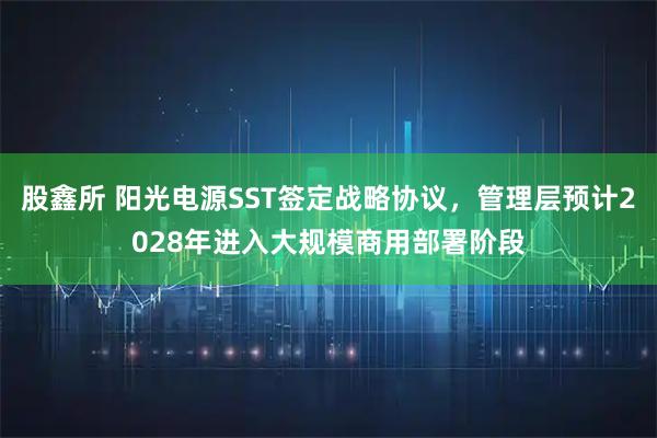 股鑫所 阳光电源SST签定战略协议，管理层预计2028年进入大规模商用部署阶段
