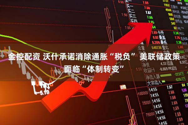 金控配资 沃什承诺消除通胀“税负” 美联储政策面临“体制转变”