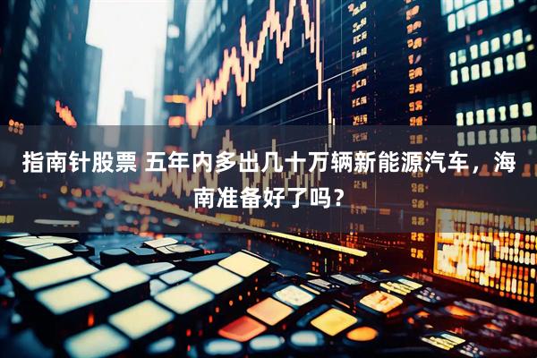 指南针股票 五年内多出几十万辆新能源汽车，海南准备好了吗？