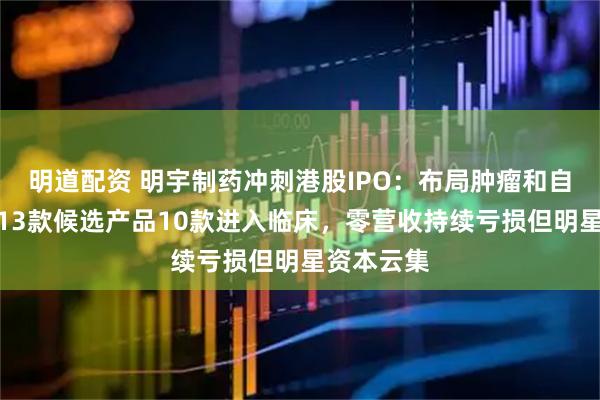 明道配资 明宇制药冲刺港股IPO：布局肿瘤和自身免疫，13款候选产品10款进入临床，零营收持续亏损但明星资本云集