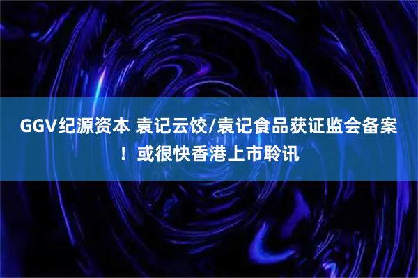 GGV纪源资本 袁记云饺/袁记食品获证监会备案！或很快香港上市聆讯