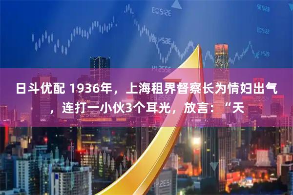 日斗优配 1936年，上海租界督察长为情妇出气，连打一小伙3个耳光，放言：“天