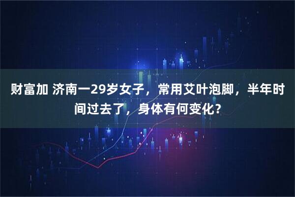 财富加 济南一29岁女子，常用艾叶泡脚，半年时间过去了，身体有何变化？